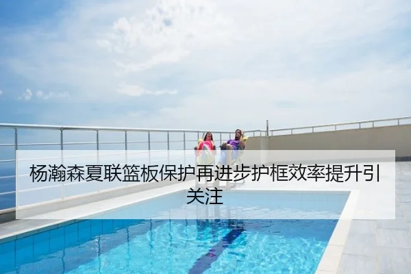 杨瀚森夏联篮板保护再进步护框效率提升引关注