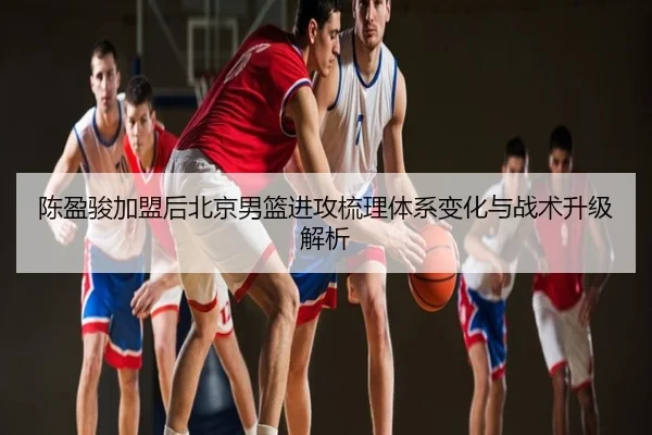 陈盈骏加盟后北京男篮进攻梳理体系变化与战术升级解析