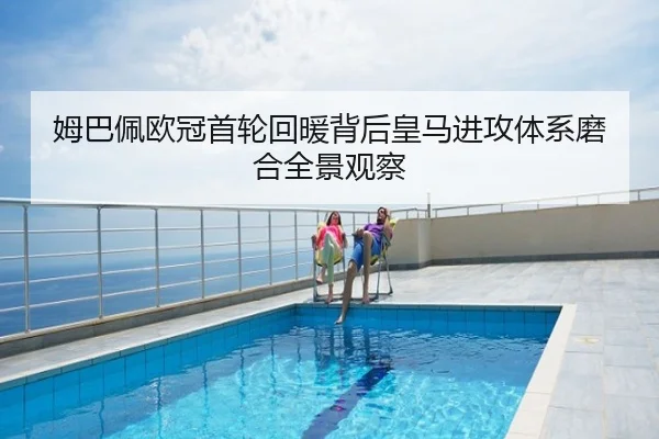 姆巴佩欧冠首轮回暖背后皇马进攻体系磨合全景观察