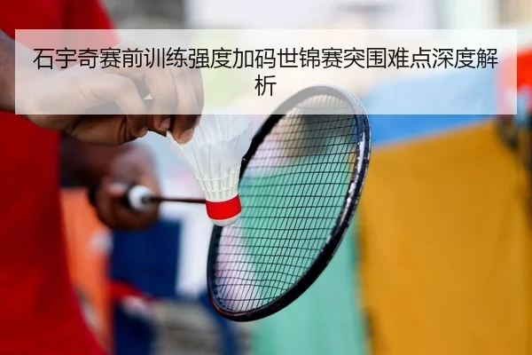 石宇奇赛前训练强度加码世锦赛突围难点深度解析