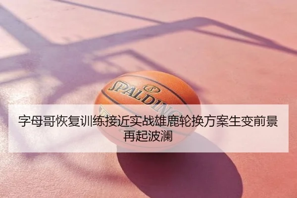 字母哥恢复训练接近实战雄鹿轮换方案生变前景再起波澜