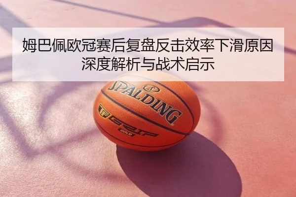 姆巴佩欧冠赛后复盘反击效率下滑原因深度解析与战术启示